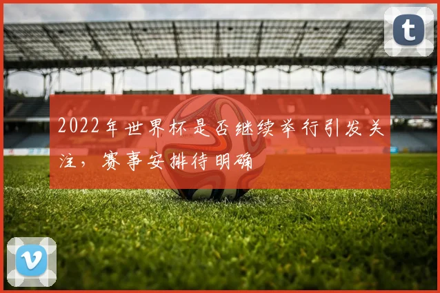 2022年世界杯是否继续举行引发关注，赛事安排待明确