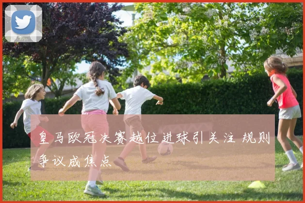 皇马欧冠决赛越位进球引关注 规则争议成焦点