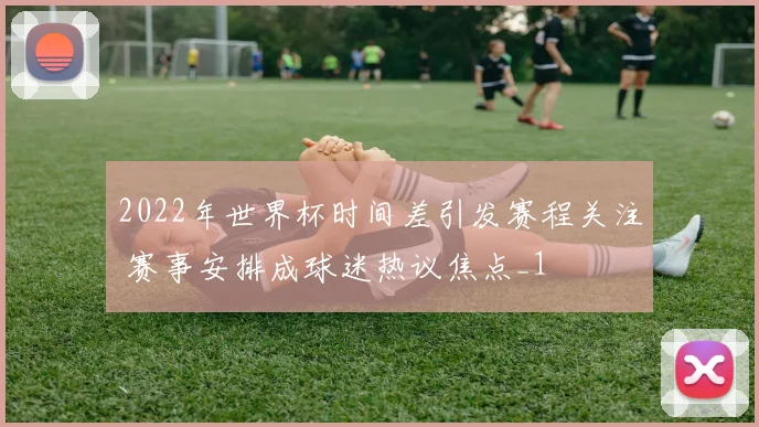 2022年世界杯时间差引发赛程关注 赛事安排成球迷热议焦点_1