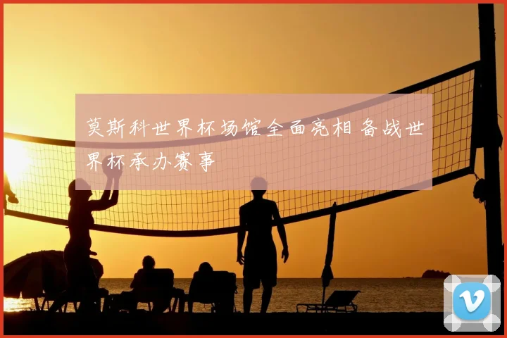 莫斯科世界杯场馆全面亮相 备战世界杯承办赛事