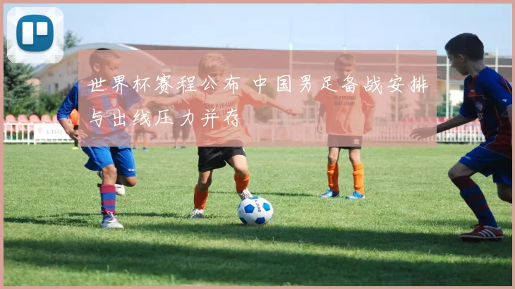 世界杯赛程公布 中国男足备战安排与出线压力并存