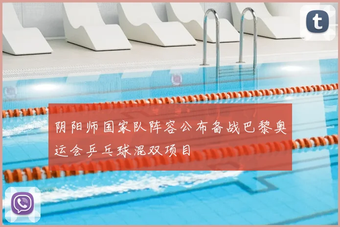 阴阳师国家队阵容公布备战巴黎奥运会乒乓球混双项目