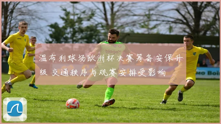 温布利球场欧洲杯决赛筹备安保升级 交通秩序与观赛安排受影响