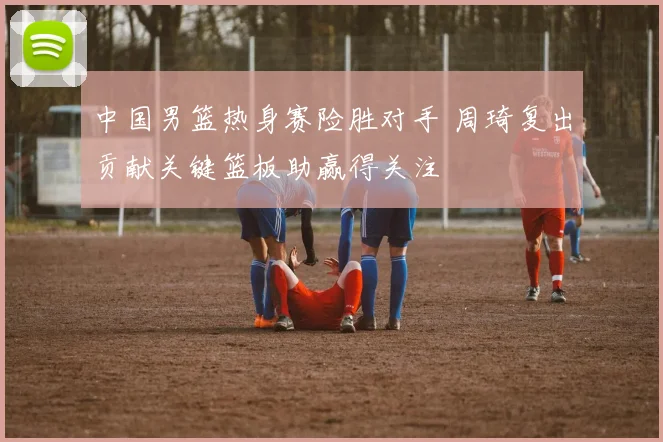 中国男篮热身赛险胜对手 周琦复出贡献关键篮板助赢得关注