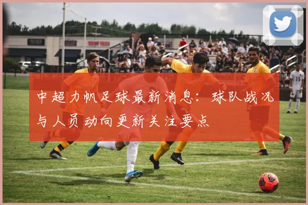 中超力帆足球最新消息：球队战况与人员动向更新关注要点