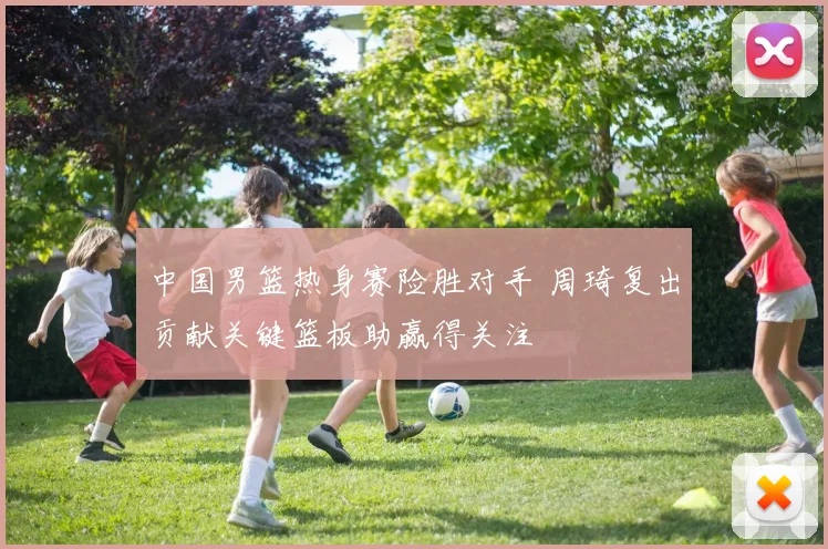 中国男篮热身赛险胜对手 周琦复出贡献关键篮板助赢得关注