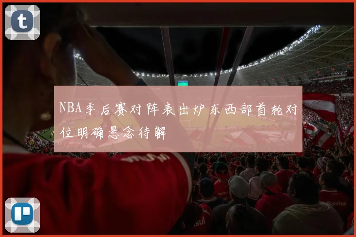 NBA季后赛对阵表出炉东西部首轮对位明确悬念待解
