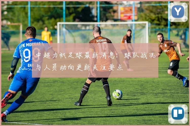 中超力帆足球最新消息：球队战况与人员动向更新关注要点