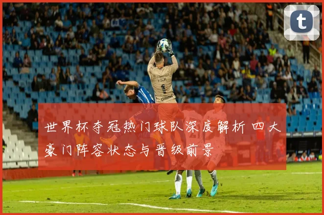 世界杯夺冠热门球队深度解析 四大豪门阵容状态与晋级前景