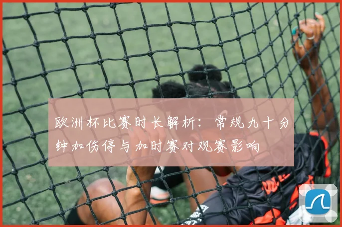 欧洲杯比赛时长解析：常规九十分钟加伤停与加时赛对观赛影响
