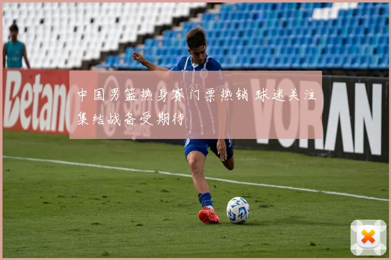 中国男篮热身赛门票热销 球迷关注集结战备受期待