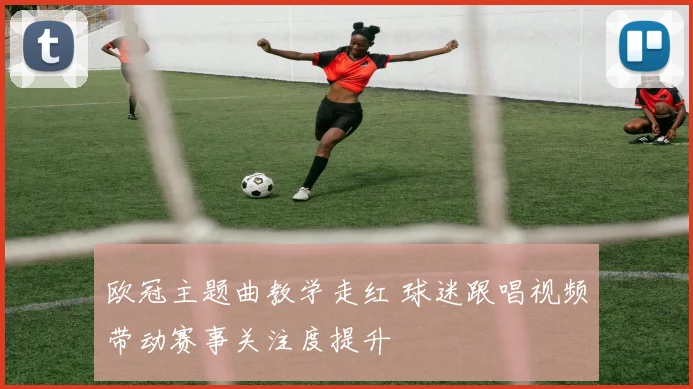 欧冠主题曲教学走红 球迷跟唱视频带动赛事关注度提升
