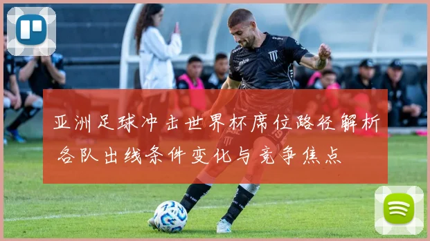 亚洲足球冲击世界杯席位路径解析 各队出线条件变化与竞争焦点