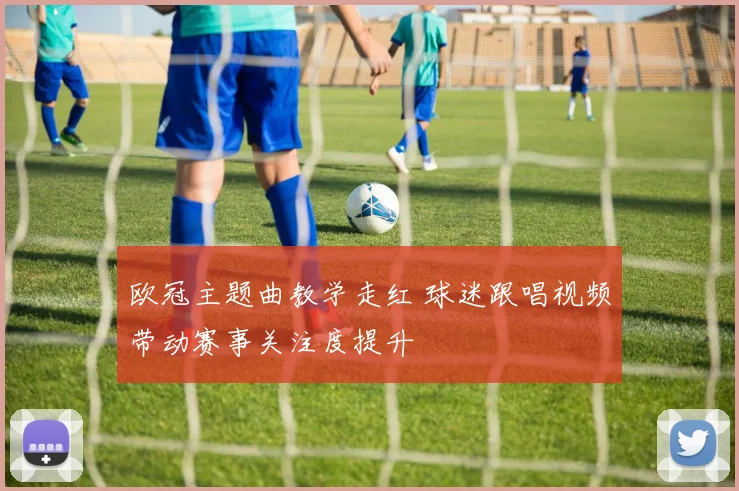 欧冠主题曲教学走红 球迷跟唱视频带动赛事关注度提升