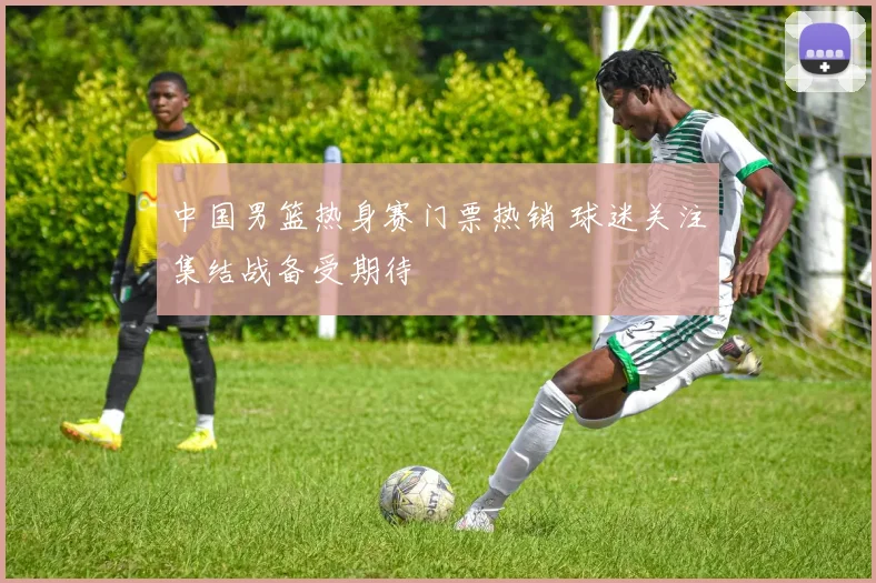 中国男篮热身赛门票热销 球迷关注集结战备受期待