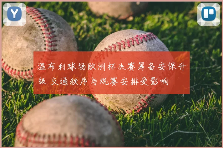 温布利球场欧洲杯决赛筹备安保升级 交通秩序与观赛安排受影响